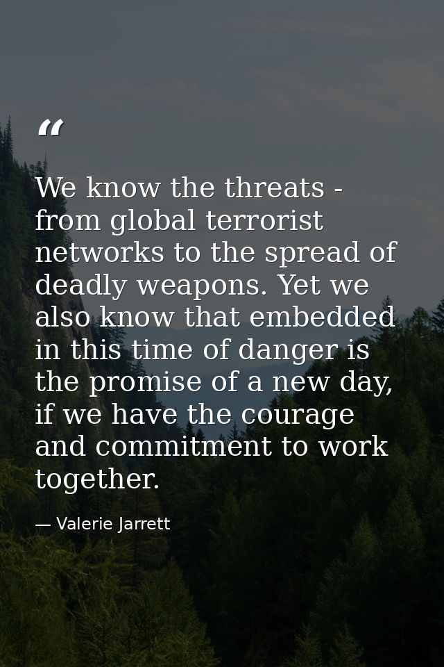 We know the threats - from global terrorist networks to the spread of deadly weapons. Yet we also know that embedded in  — Valerie Jarrett