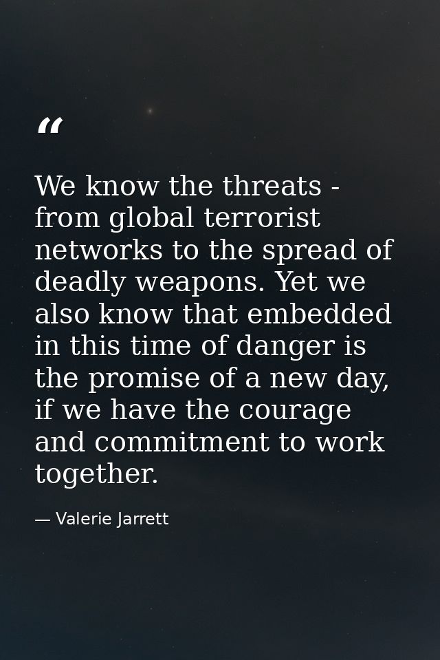 We know the threats - from global terrorist networks to the spread of deadly weapons. Yet we also know that embedded in  — Valerie Jarrett