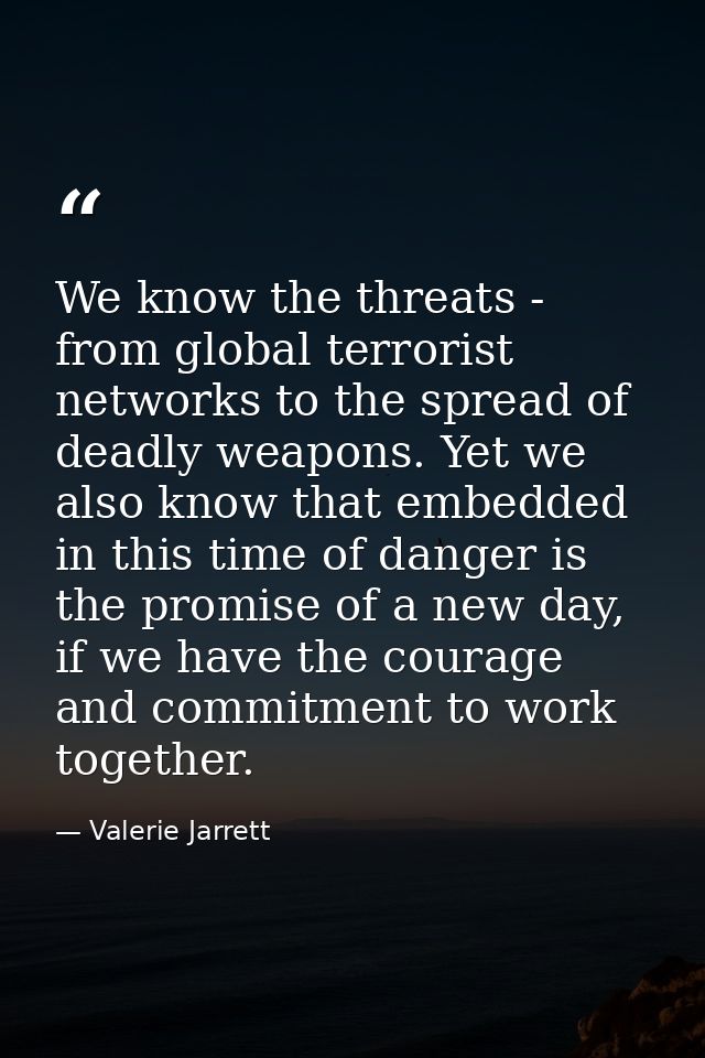 We know the threats - from global terrorist networks to the spread of deadly weapons. Yet we also know that embedded in  — Valerie Jarrett