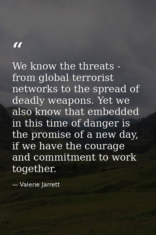 We know the threats - from global terrorist networks to the spread of deadly weapons. Yet we also know that embedded in  — Valerie Jarrett