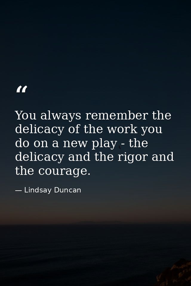 You always remember the delicacy of the work you do on a new play - the delicacy and the rigor and the courage. — Lindsay Duncan
