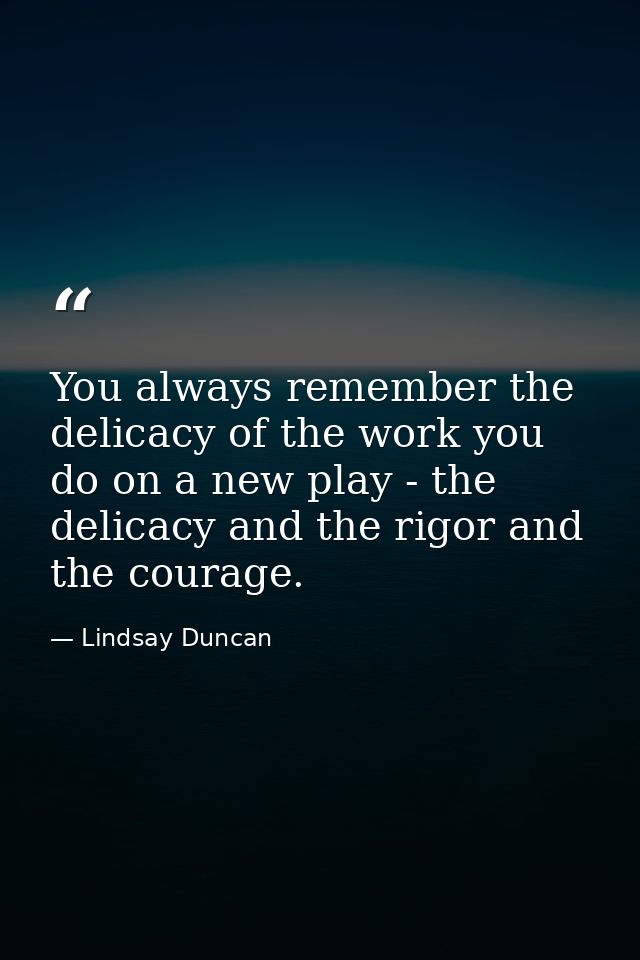 You always remember the delicacy of the work you do on a new play - the delicacy and the rigor and the courage. — Lindsay Duncan