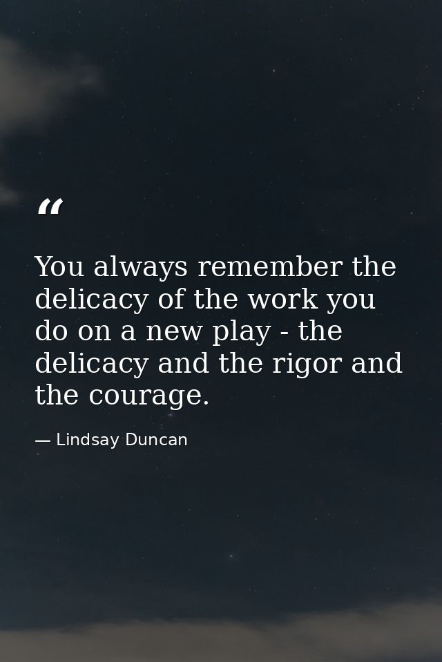 You always remember the delicacy of the work you do on a new play - the delicacy and the rigor and the courage. — Lindsay Duncan