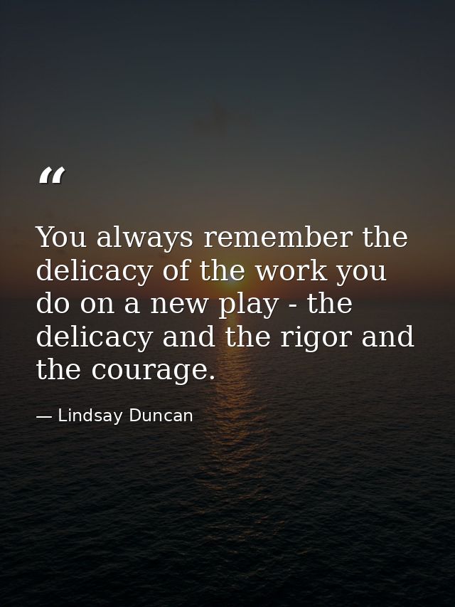 You always remember the delicacy of the work you do on a new play - the delicacy and the rigor and the courage. — Lindsay Duncan