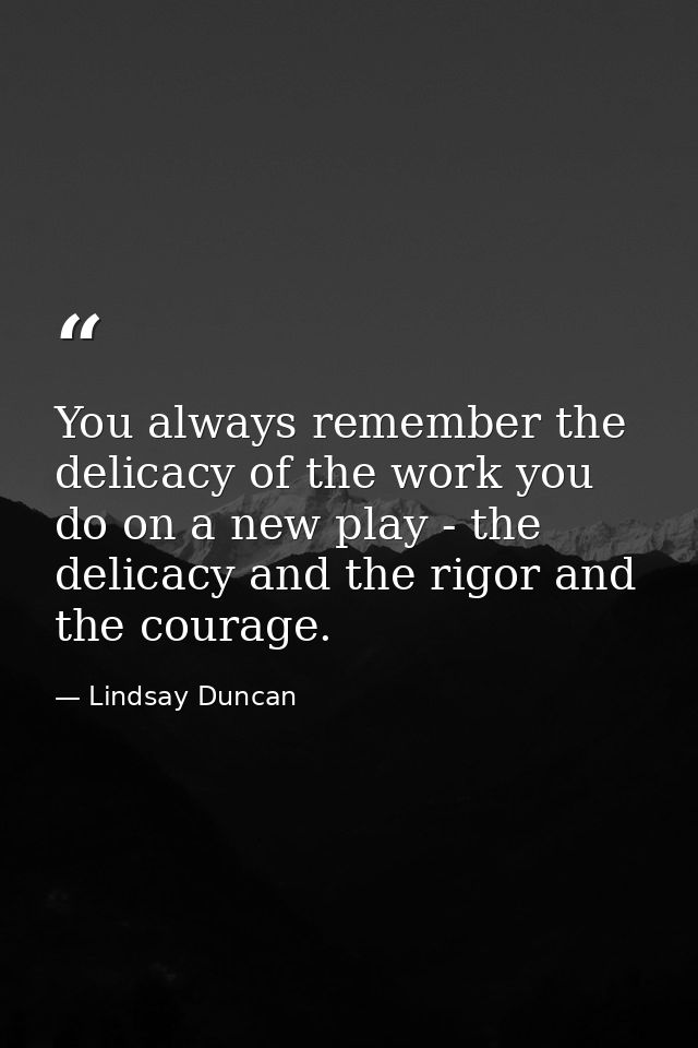 You always remember the delicacy of the work you do on a new play - the delicacy and the rigor and the courage. — Lindsay Duncan
