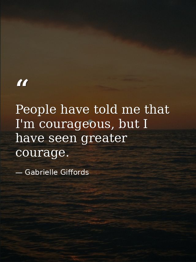 People have told me that I'm courageous, but I have seen greater courage. — Gabrielle Giffords