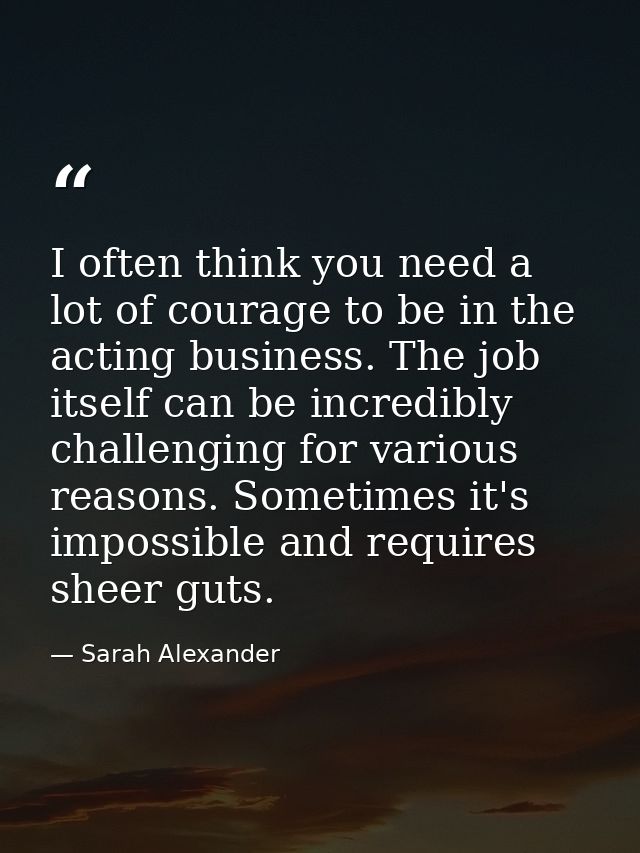 I often think you need a lot of courage to be in the acting business. The job itself can be incredibly challenging for v — Sarah Alexander