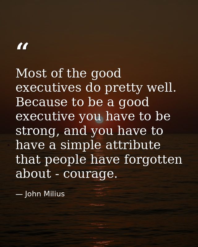 Most of the good executives do pretty well. Because to be a good executive you have to be strong, and you have to have a — John Milius