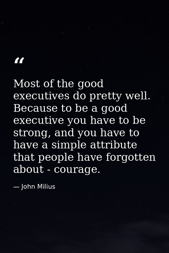 Most of the good executives do pretty well. Because to be a good executive you have to be strong, and you have to have a — John Milius