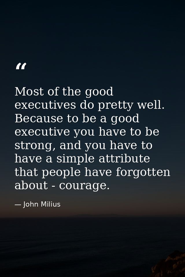 Most of the good executives do pretty well. Because to be a good executive you have to be strong, and you have to have a — John Milius