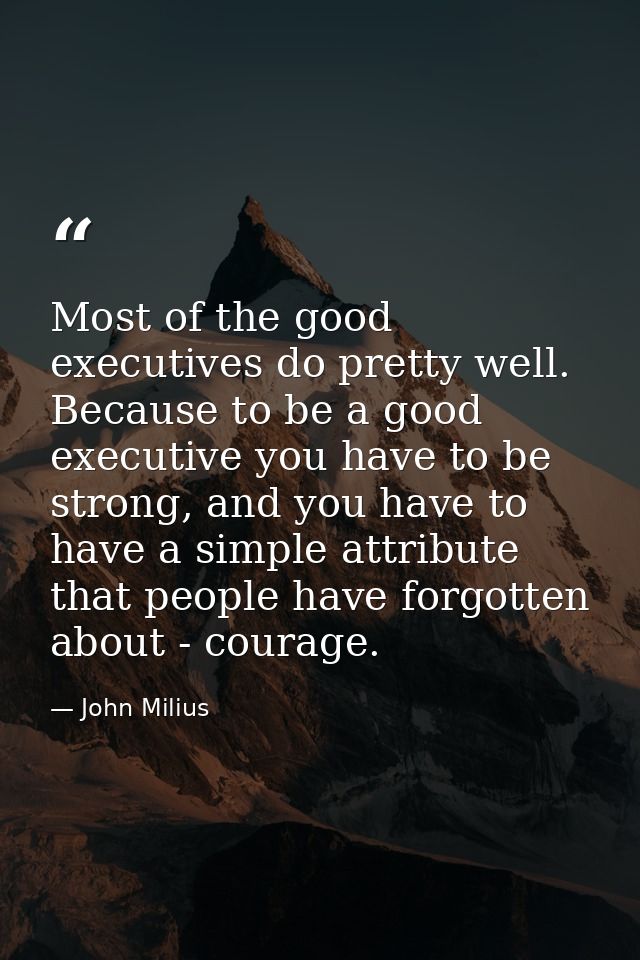 Most of the good executives do pretty well. Because to be a good executive you have to be strong, and you have to have a — John Milius