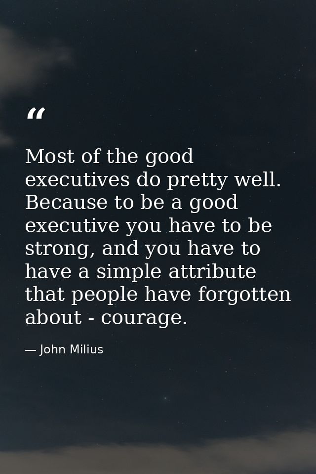 Most of the good executives do pretty well. Because to be a good executive you have to be strong, and you have to have a — John Milius