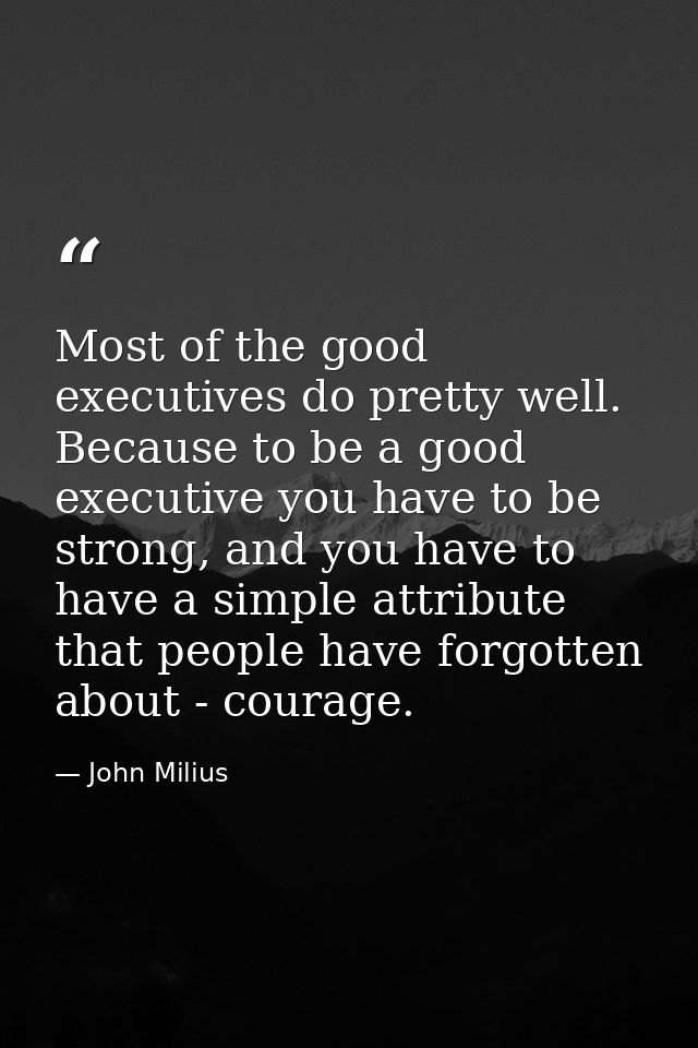 Most of the good executives do pretty well. Because to be a good executive you have to be strong, and you have to have a — John Milius