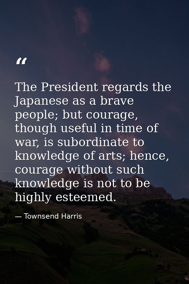 The President regards the Japanese as a brave people; but courage, though useful in time of war, is subordinate to knowl — Townsend Harris