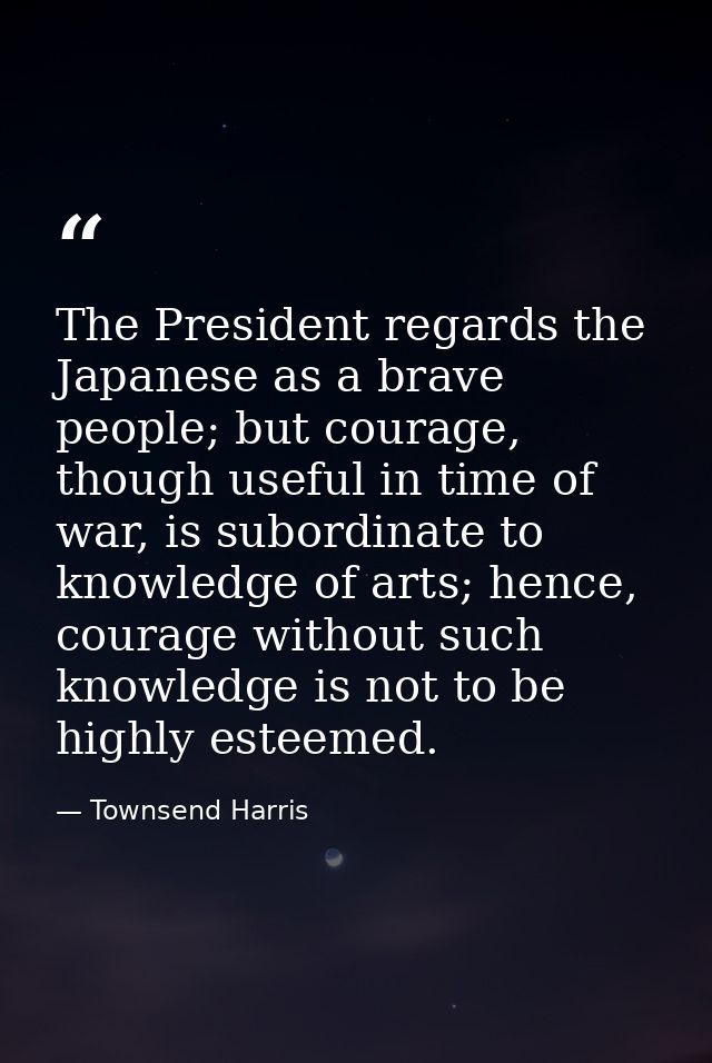 The President regards the Japanese as a brave people; but courage, though useful in time of war, is subordinate to knowl — Townsend Harris