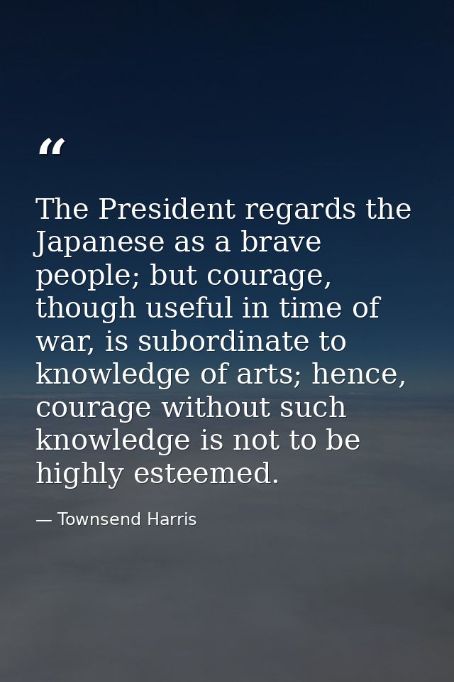 The President regards the Japanese as a brave people; but courage, though useful in time of war, is subordinate to knowl — Townsend Harris