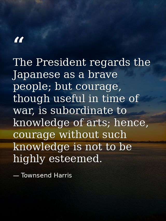 The President regards the Japanese as a brave people; but courage, though useful in time of war, is subordinate to knowl — Townsend Harris