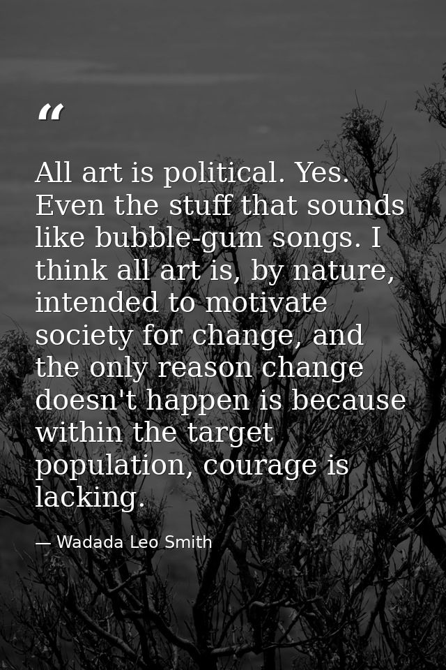 All art is political. Yes. Even the stuff that sounds like bubble-gum songs. I think all art is, by nature, intended to  — Wadada Leo Smith