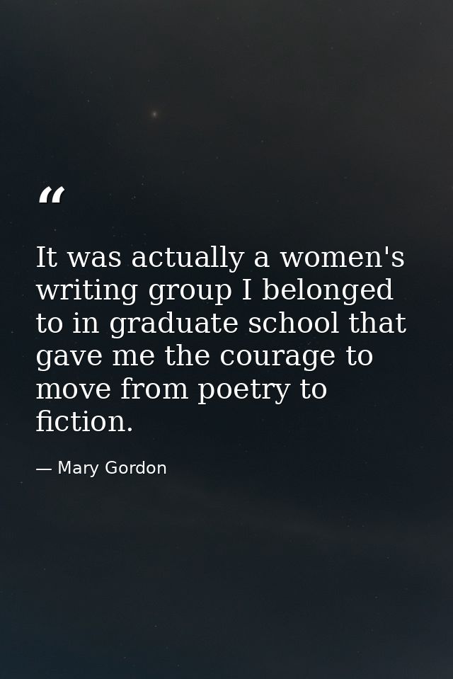 It was actually a women's writing group I belonged to in graduate school that gave me the courage to move from poetry to — Mary Gordon