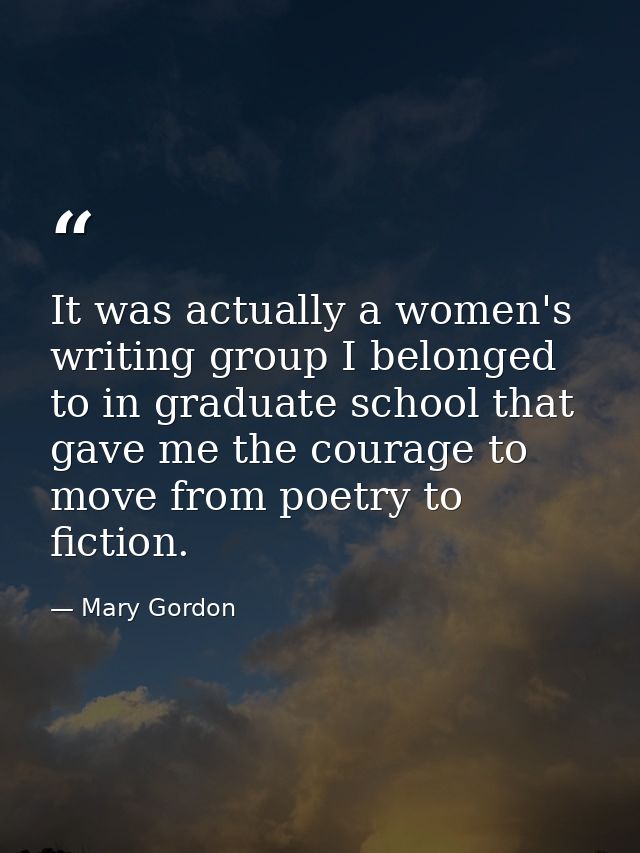 It was actually a women's writing group I belonged to in graduate school that gave me the courage to move from poetry to — Mary Gordon