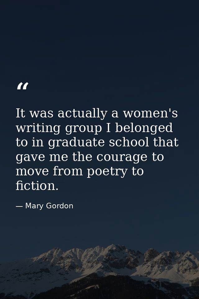 It was actually a women's writing group I belonged to in graduate school that gave me the courage to move from poetry to — Mary Gordon