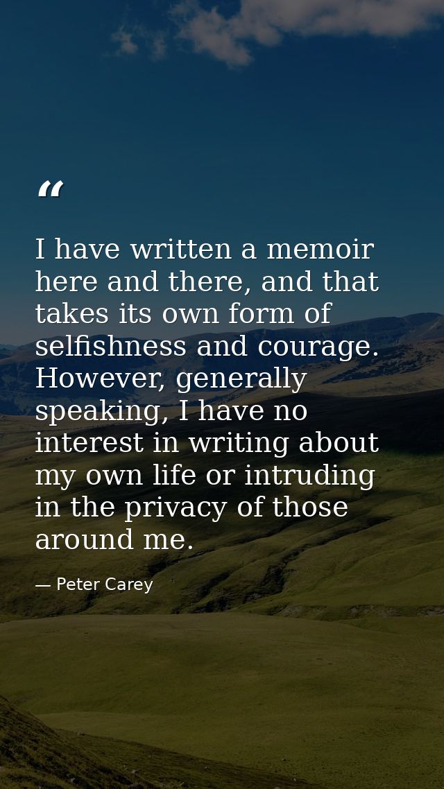 I have written a memoir here and there, and that takes its own form of selfishness and courage. However, generally speak — Peter Carey