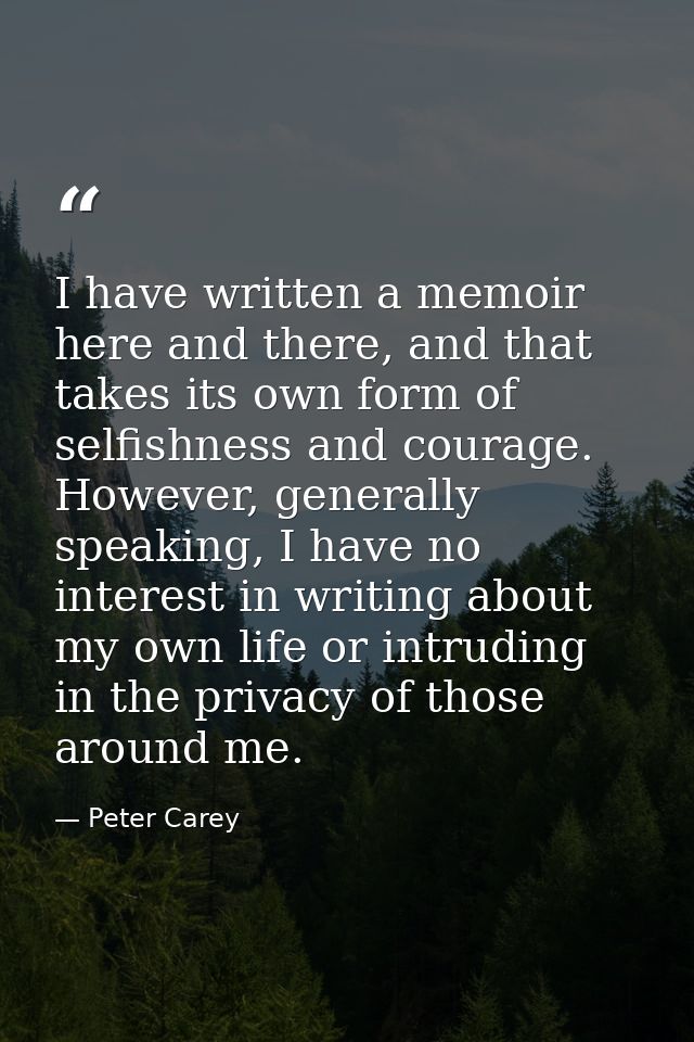 I have written a memoir here and there, and that takes its own form of selfishness and courage. However, generally speak — Peter Carey