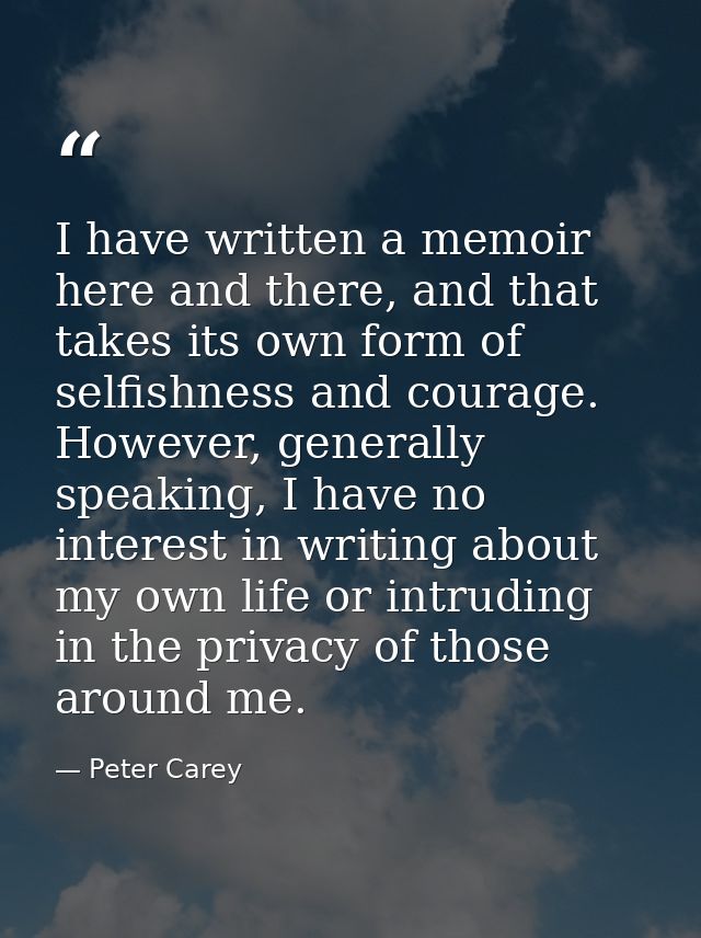 I have written a memoir here and there, and that takes its own form of selfishness and courage. However, generally speak — Peter Carey