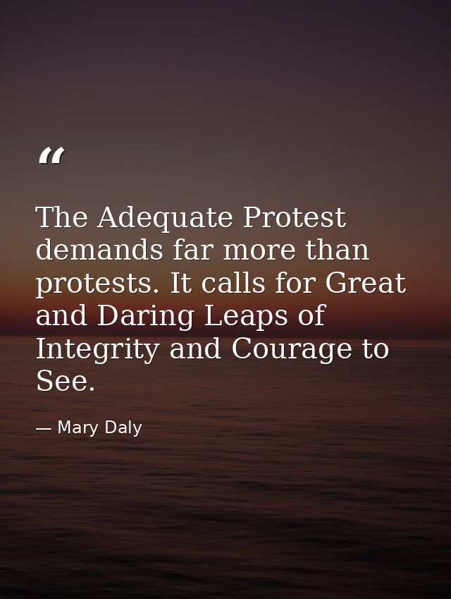 The Adequate Protest demands far more than protests. It calls for Great and Daring Leaps of Integrity and Courage to See — Mary Daly