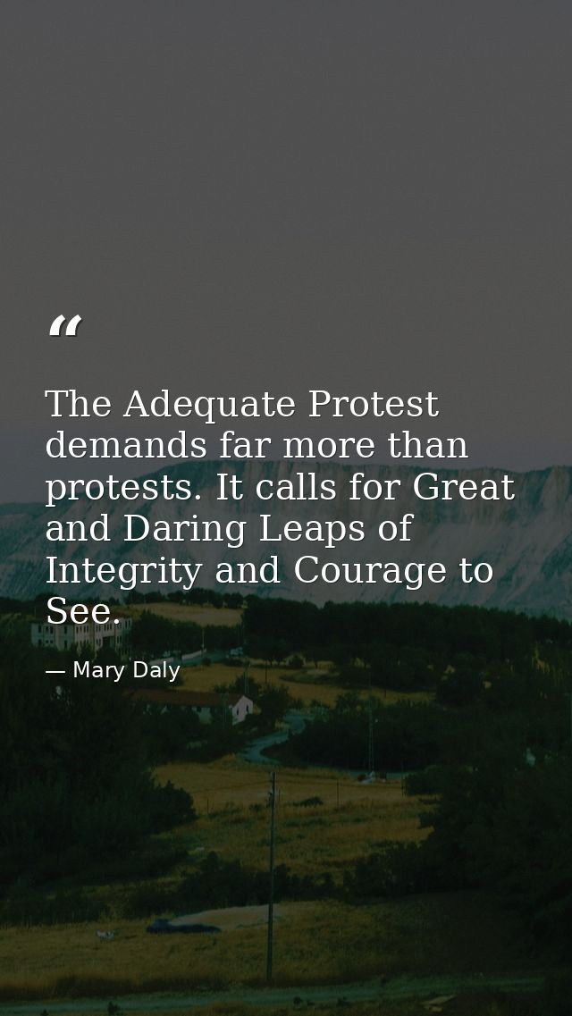 The Adequate Protest demands far more than protests. It calls for Great and Daring Leaps of Integrity and Courage to See — Mary Daly