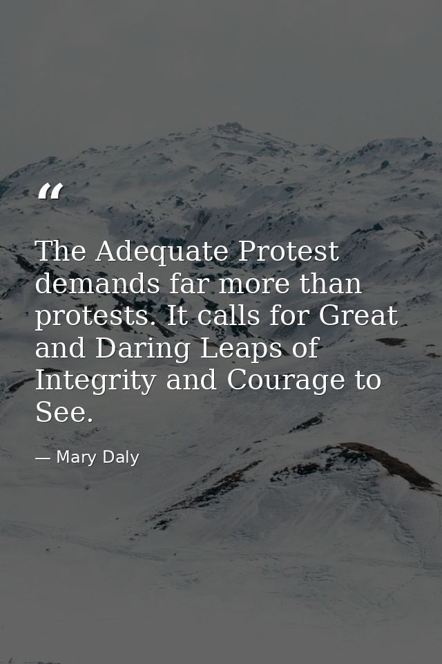 The Adequate Protest demands far more than protests. It calls for Great and Daring Leaps of Integrity and Courage to See — Mary Daly