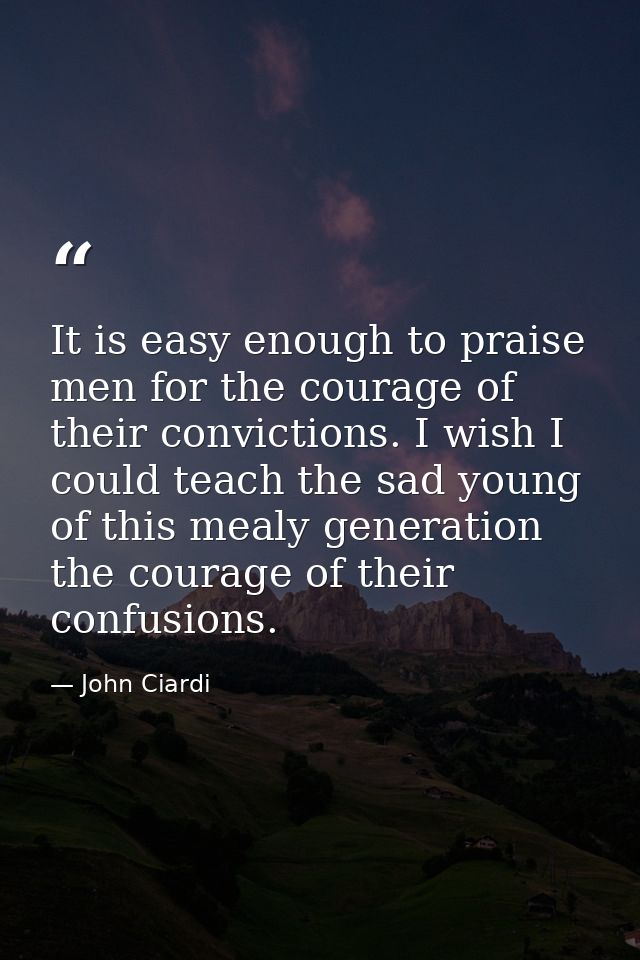 It is easy enough to praise men for the courage of their convictions. I wish I could teach the sad young of this mealy g — John Ciardi
