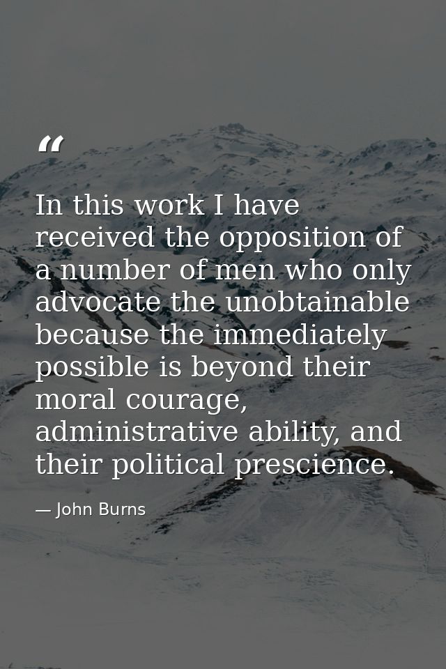 In this work I have received the opposition of a number of men who only advocate the unobtainable because the immediatel — John Burns