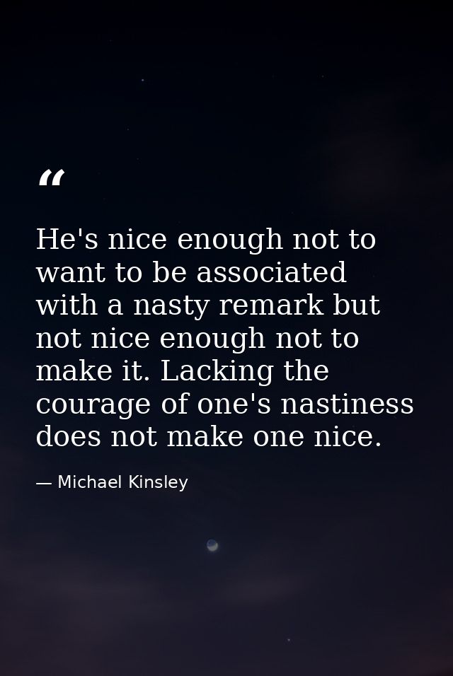 He's nice enough not to want to be associated with a nasty remark but not nice enough not to make it. Lacking the courag — Michael Kinsley