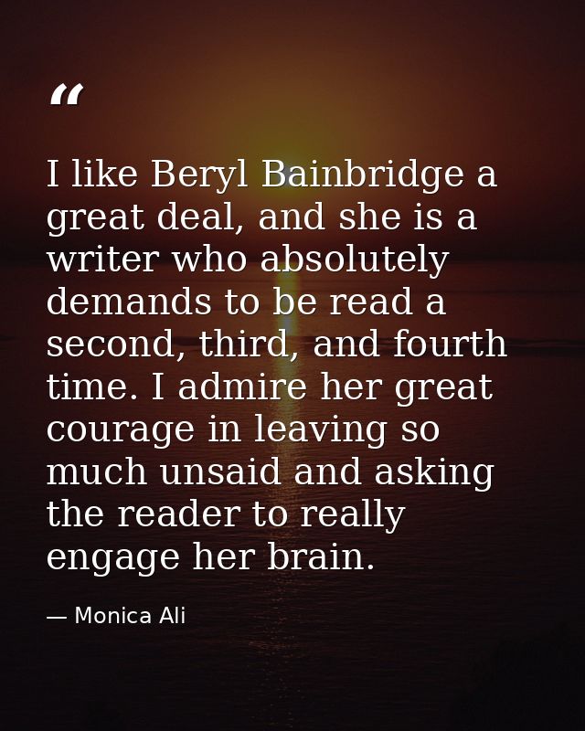 I like Beryl Bainbridge a great deal, and she is a writer who absolutely demands to be read a second, third, and fourth  — Monica Ali