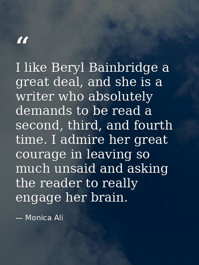 I like Beryl Bainbridge a great deal, and she is a writer who absolutely demands to be read a second, third, and fourth  — Monica Ali