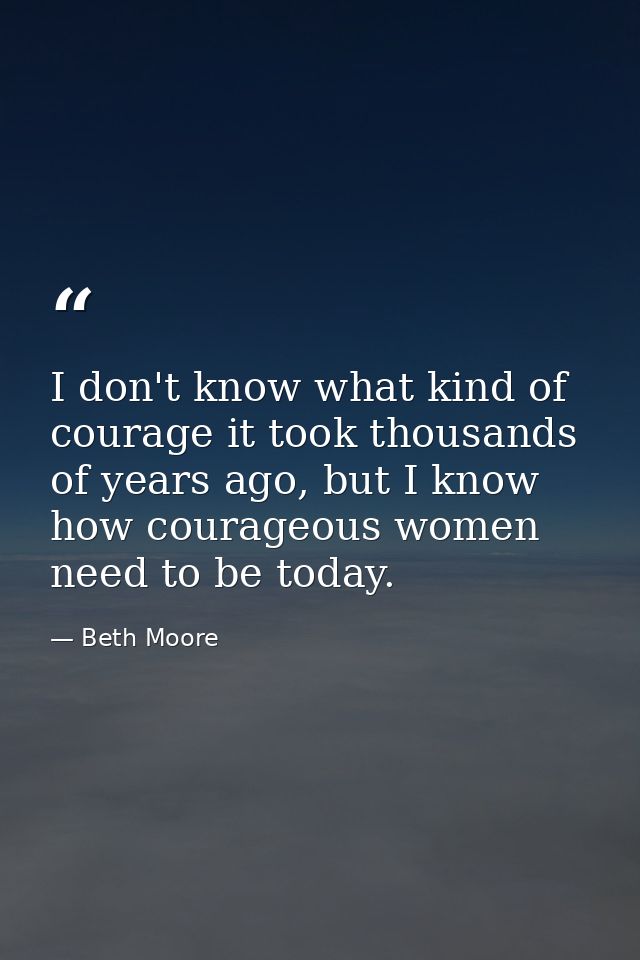 I don't know what kind of courage it took thousands of years ago, but I know how courageous women need to be today. — Beth Moore