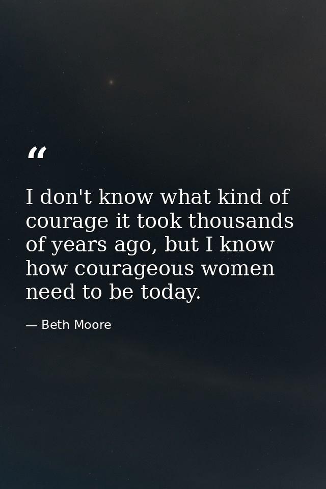I don't know what kind of courage it took thousands of years ago, but I know how courageous women need to be today. — Beth Moore
