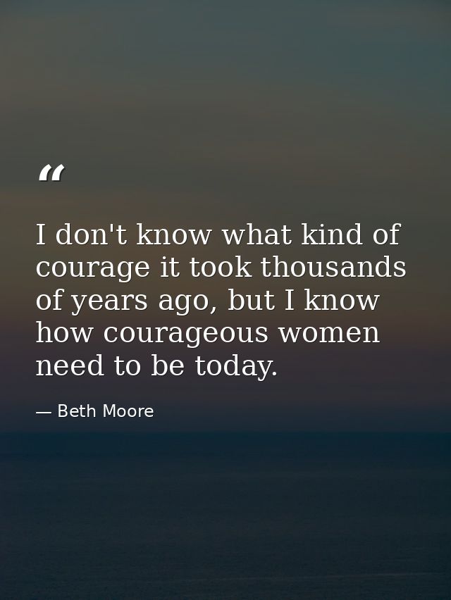 I don't know what kind of courage it took thousands of years ago, but I know how courageous women need to be today. — Beth Moore
