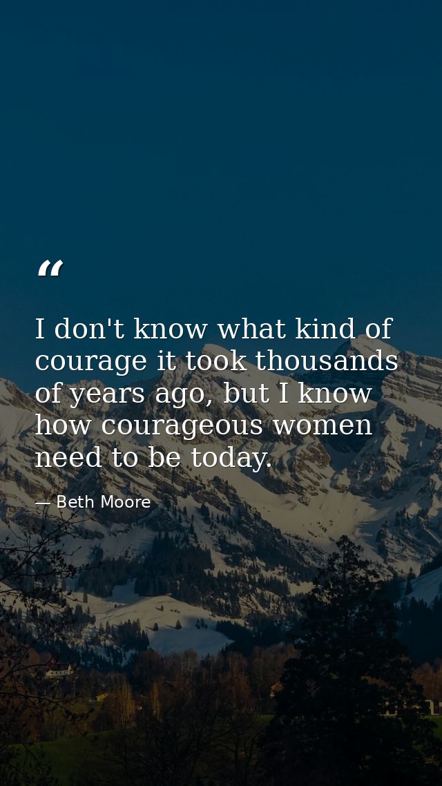 I don't know what kind of courage it took thousands of years ago, but I know how courageous women need to be today. — Beth Moore