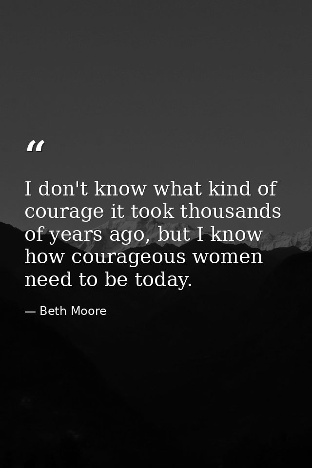 I don't know what kind of courage it took thousands of years ago, but I know how courageous women need to be today. — Beth Moore
