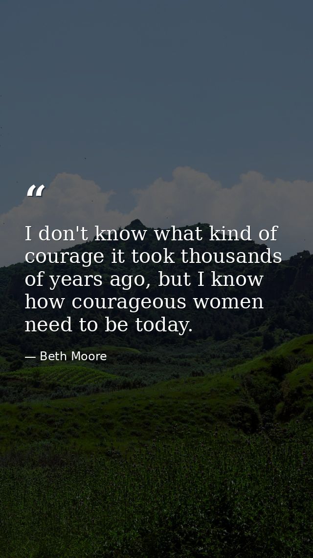 I don't know what kind of courage it took thousands of years ago, but I know how courageous women need to be today. — Beth Moore