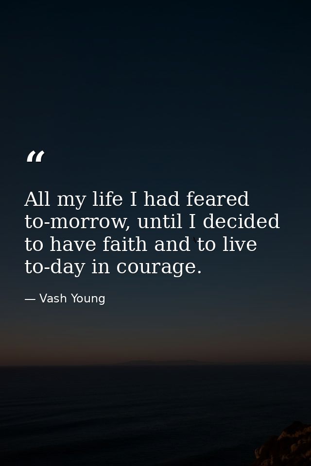All my life I had feared to-morrow, until I decided to have faith and to live to-day in courage. — Vash Young