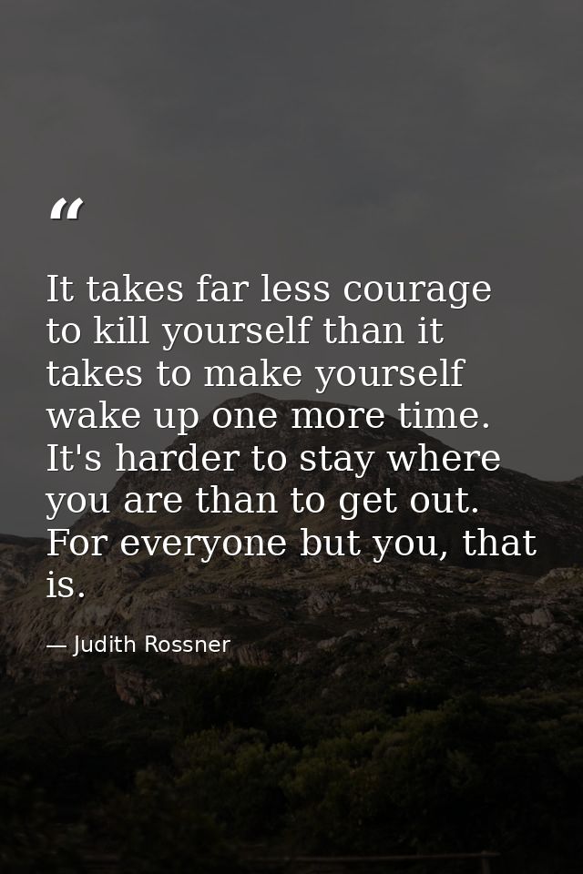 It takes far less courage to kill yourself than it takes to make yourself wake up one more time. It's harder to stay whe — Judith Rossner