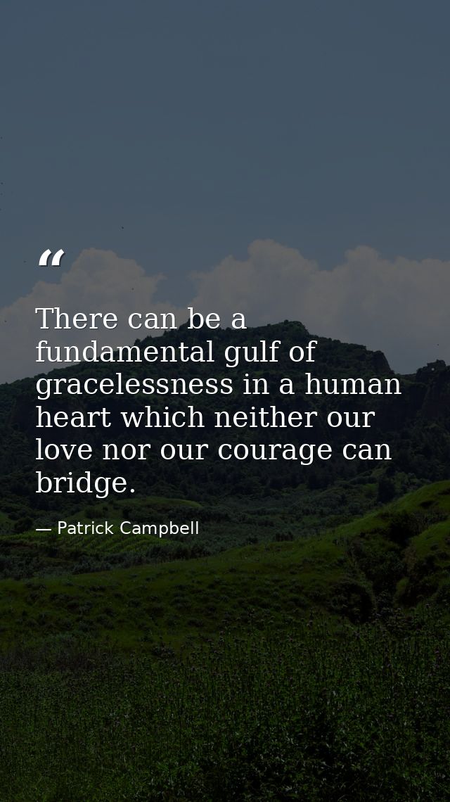 There can be a fundamental gulf of gracelessness in a human heart which neither our love nor our courage can bridge. — Patrick Campbell