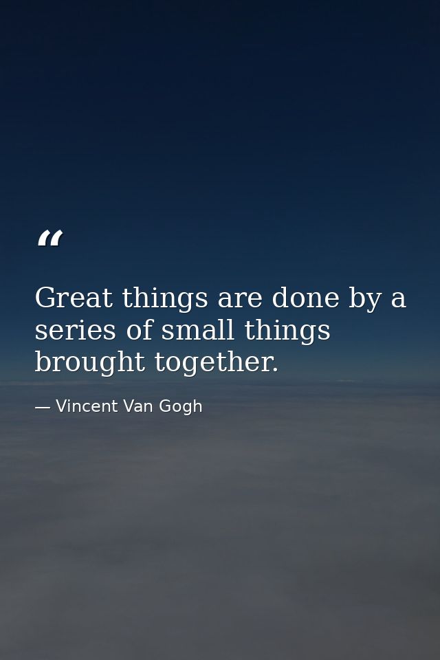 Great things are done by a series of small things brought together. — Vincent Van Gogh