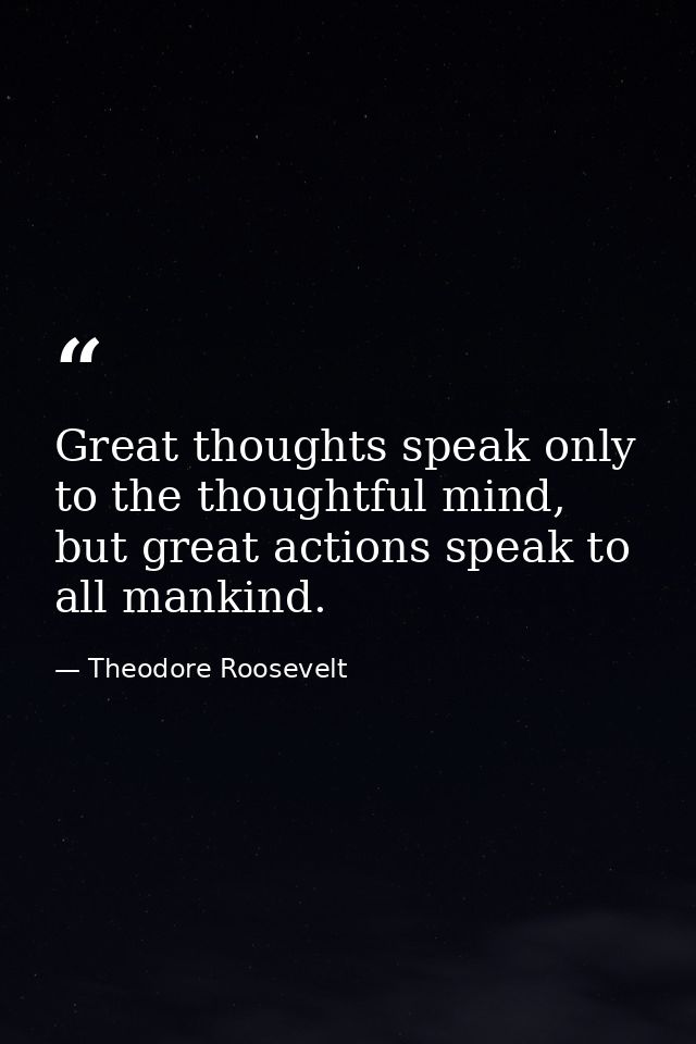 Great thoughts speak only to the thoughtful mind, but great actions speak to all mankind. — Theodore Roosevelt