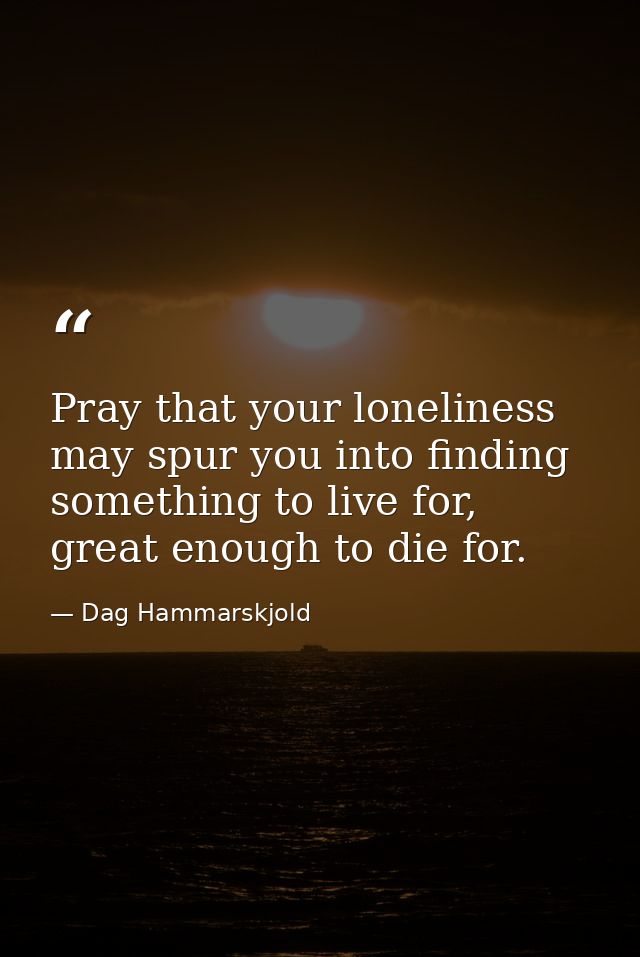 Pray that your loneliness may spur you into finding something to live for, great enough to die for. — Dag Hammarskjold