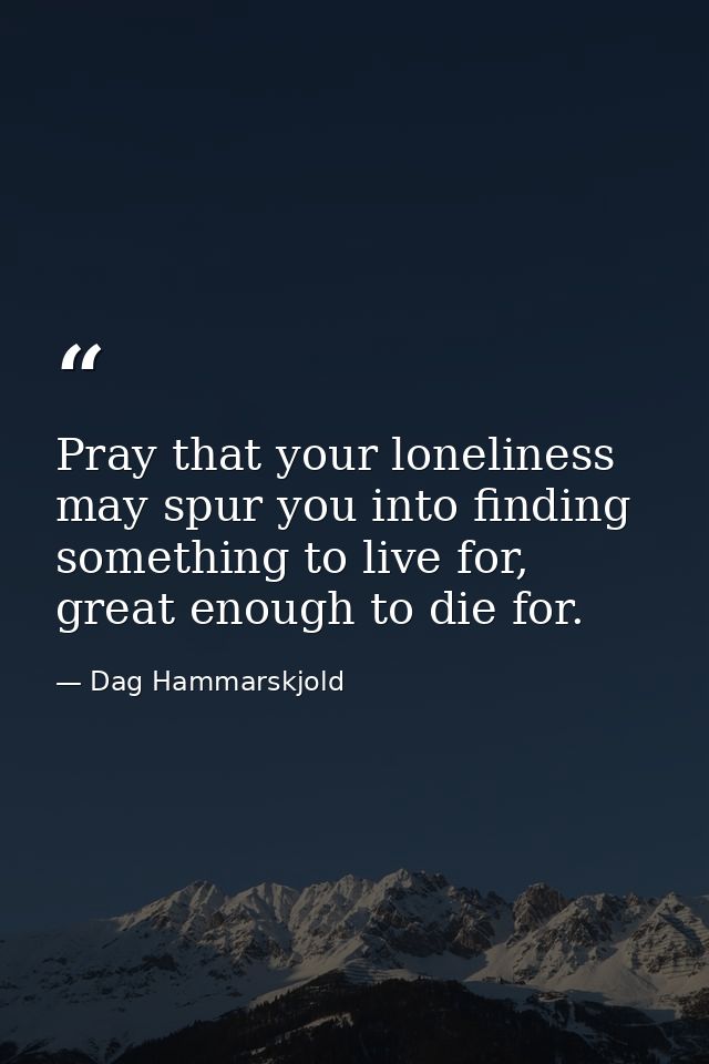 Pray that your loneliness may spur you into finding something to live for, great enough to die for. — Dag Hammarskjold
