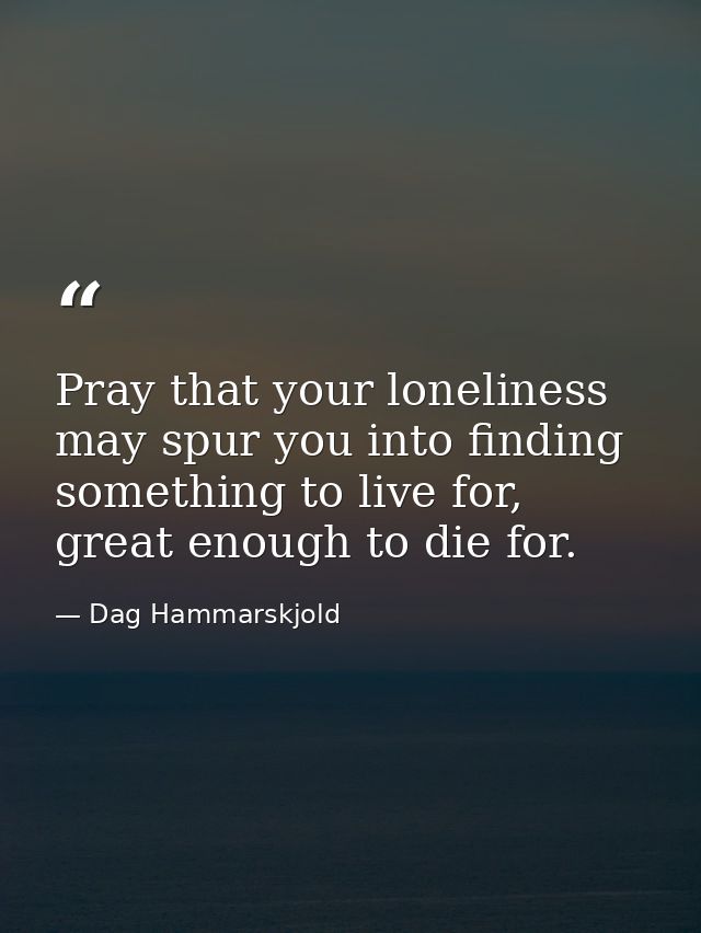 Pray that your loneliness may spur you into finding something to live for, great enough to die for. — Dag Hammarskjold